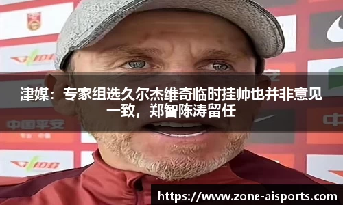 津媒:专家组选久尔杰维奇临时挂帅也并非意见一致,郑智陈涛留任